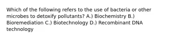 Which of the following refers to the use of bacteria or other microbes to detoxify pollutants? A.) Biochemistry B.) Bioremediation C.) Biotechnology D.) Recombinant DNA technology