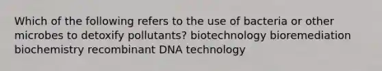 Which of the following refers to the use of bacteria or other microbes to detoxify pollutants? biotechnology bioremediation biochemistry recombinant DNA technology