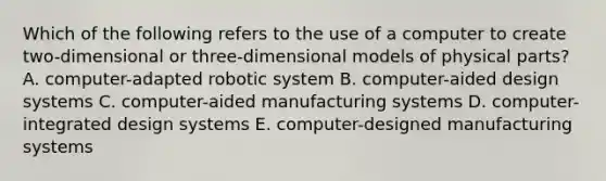 Which of the following refers to the use of a computer to create​ two-dimensional or​ three-dimensional models of physical​ parts? A. ​computer-adapted robotic system B. ​computer-aided design systems C. ​computer-aided manufacturing systems D. ​computer-integrated design systems E. ​computer-designed manufacturing systems