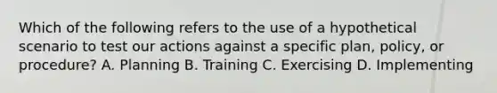 Which of the following refers to the use of a hypothetical scenario to test our actions against a specific plan, policy, or procedure? A. Planning B. Training C. Exercising D. Implementing