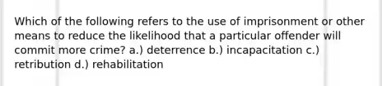 Which of the following refers to the use of imprisonment or other means to reduce the likelihood that a particular offender will commit more crime? a.) deterrence b.) incapacitation c.) retribution d.) rehabilitation