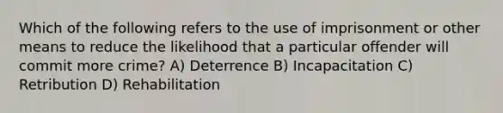 Which of the following refers to the use of imprisonment or other means to reduce the likelihood that a particular offender will commit more crime? A) Deterrence B) Incapacitation C) Retribution D) Rehabilitation