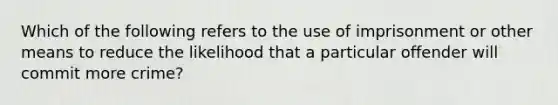 Which of the following refers to the use of imprisonment or other means to reduce the likelihood that a particular offender will commit more​ crime?