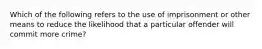 Which of the following refers to the use of imprisonment or other means to reduce the likelihood that a particular offender will commit more crime?