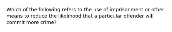 Which of the following refers to the use of imprisonment or other means to reduce the likelihood that a particular offender will commit more crime?