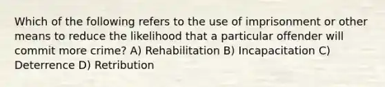 Which of the following refers to the use of imprisonment or other means to reduce the likelihood that a particular offender will commit more crime? A) Rehabilitation B) Incapacitation C) Deterrence D) Retribution