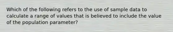 Which of the following refers to the use of sample data to calculate a range of values that is believed to include the value of the population parameter?