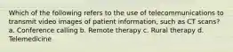 Which of the following refers to the use of telecommunications to transmit video images of patient information, such as CT scans? a. Conference calling b. Remote therapy c. Rural therapy d. Telemedicine