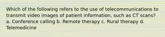 Which of the following refers to the use of telecommunications to transmit video images of patient information, such as CT scans? a. Conference calling b. Remote therapy c. Rural therapy d. Telemedicine