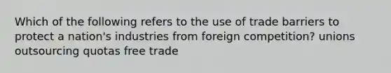 Which of the following refers to the use of trade barriers to protect a nation's industries from foreign competition? unions outsourcing quotas free trade