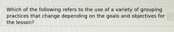 Which of the following refers to the use of a variety of grouping practices that change depending on the goals and objectives for the lesson?