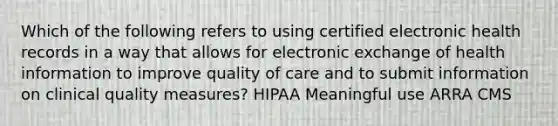 Which of the following refers to using certified electronic health records in a way that allows for electronic exchange of health information to improve quality of care and to submit information on clinical quality measures? HIPAA Meaningful use ARRA CMS