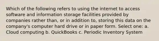 Which of the following refers to using the internet to access software and information storage facilities provided by companies rather than, or in addition to, storing this data on the company's computer hard drive or in paper form. Select one: a. Cloud computing b. QuickBooks c. Periodic Inventory System