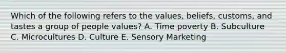 Which of the following refers to the​ values, beliefs,​ customs, and tastes a group of people​ values? A. Time poverty B. Subculture C. Microcultures D. Culture E. Sensory Marketing