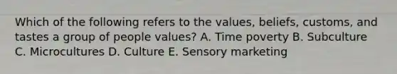 Which of the following refers to the​ values, beliefs,​ customs, and tastes a group of people​ values? A. Time poverty B. Subculture C. Microcultures D. Culture E. Sensory marketing