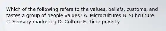 Which of the following refers to the​ values, beliefs,​ customs, and tastes a group of people​ values? A. Microcultures B. Subculture C. Sensory marketing D. Culture E. Time poverty