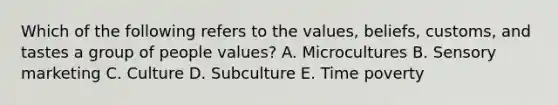 Which of the following refers to the​ values, beliefs,​ customs, and tastes a group of people​ values? A. Microcultures B. Sensory marketing C. Culture D. Subculture E. Time poverty