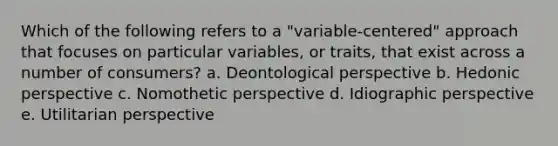 Which of the following refers to a "variable-centered" approach that focuses on particular variables, or traits, that exist across a number of consumers? a. Deontological perspective b. Hedonic perspective c. Nomothetic perspective d. Idiographic perspective e. Utilitarian perspective