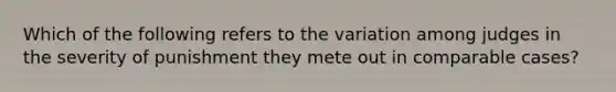 Which of the following refers to the variation among judges in the severity of punishment they mete out in comparable cases?