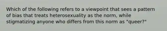 Which of the following refers to a viewpoint that sees a pattern of bias that treats heterosexuality as the norm, while stigmatizing anyone who differs from this norm as "queer?"