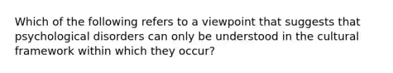 Which of the following refers to a viewpoint that suggests that psychological disorders can only be understood in the cultural framework within which they occur?