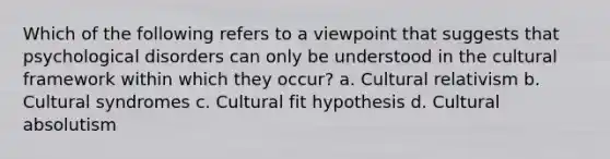 Which of the following refers to a viewpoint that suggests that psychological disorders can only be understood in the cultural framework within which they occur? a. Cultural relativism b. Cultural syndromes c. Cultural fit hypothesis d. Cultural absolutism