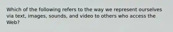 Which of the following refers to the way we represent ourselves via text, images, sounds, and video to others who access the Web?