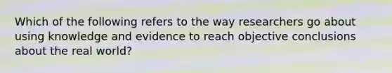 Which of the following refers to the way researchers go about using knowledge and evidence to reach objective conclusions about the real world?