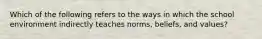 Which of the following refers to the ways in which the school environment indirectly teaches norms, beliefs, and values?