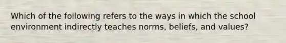 Which of the following refers to the ways in which the school environment indirectly teaches norms, beliefs, and values?