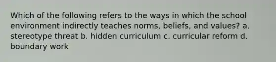 Which of the following refers to the ways in which the school environment indirectly teaches norms, beliefs, and values? a. stereotype threat b. hidden curriculum c. curricular reform d. boundary work