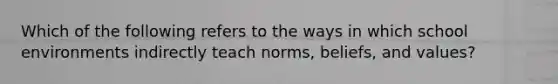 Which of the following refers to the ways in which school environments indirectly teach norms, beliefs, and values?