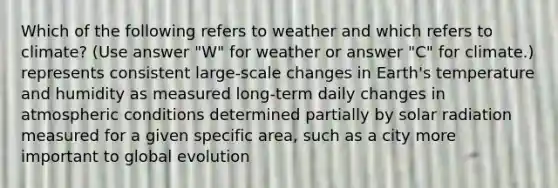 Which of the following refers to weather and which refers to climate? (Use answer "W" for weather or answer "C" for climate.) represents consistent large-scale changes in Earth's temperature and humidity as measured long-term daily changes in atmospheric conditions determined partially by solar radiation measured for a given specific area, such as a city more important to global evolution