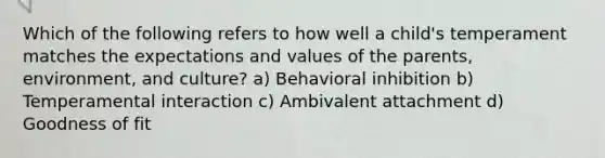 Which of the following refers to how well a child's temperament matches the expectations and values of the parents, environment, and culture? a) Behavioral inhibition b) Temperamental interaction c) Ambivalent attachment d) Goodness of fit