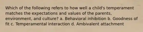 Which of the following refers to how well a child's temperament matches the expectations and values of the parents, environment, and culture? a. Behavioral inhibition b. Goodness of fit c. Temperamental interaction d. Ambivalent attachment