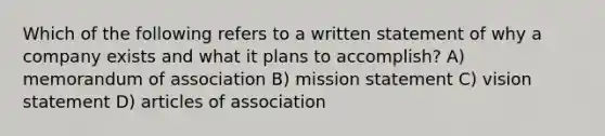 Which of the following refers to a written statement of why a company exists and what it plans to accomplish? A) memorandum of association B) mission statement C) vision statement D) articles of association