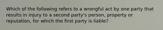 Which of the following refers to a wrongful act by one party that results in injury to a second party's person, property or reputation, for which the first party is liable?