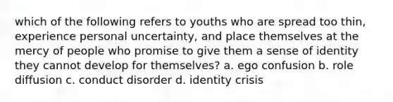 which of the following refers to youths who are spread too thin, experience personal uncertainty, and place themselves at the mercy of people who promise to give them a sense of identity they cannot develop for themselves? a. ego confusion b. role diffusion c. conduct disorder d. identity crisis