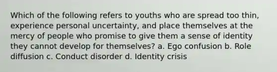 Which of the following refers to youths who are spread too thin, experience personal uncertainty, and place themselves at the mercy of people who promise to give them a sense of identity they cannot develop for themselves? a. Ego confusion b. Role diffusion c. Conduct disorder d. Identity crisis