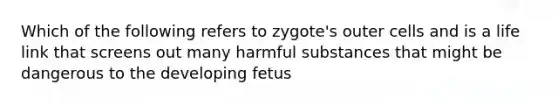 Which of the following refers to zygote's outer cells and is a life link that screens out many harmful substances that might be dangerous to the developing fetus