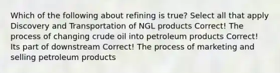 Which of the following about refining is true? Select all that apply Discovery and Transportation of NGL products Correct! The process of changing crude oil into petroleum products Correct! Its part of downstream Correct! The process of marketing and selling petroleum products