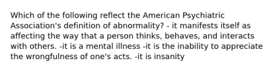 Which of the following reflect the American Psychiatric Association's definition of abnormality? - it manifests itself as affecting the way that a person thinks, behaves, and interacts with others. -it is a mental illness -it is the inability to appreciate the wrongfulness of one's acts. -it is insanity