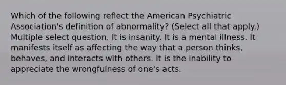 Which of the following reflect the American Psychiatric Association's definition of abnormality? (Select all that apply.) Multiple select question. It is insanity. It is a mental illness. It manifests itself as affecting the way that a person thinks, behaves, and interacts with others. It is the inability to appreciate the wrongfulness of one's acts.