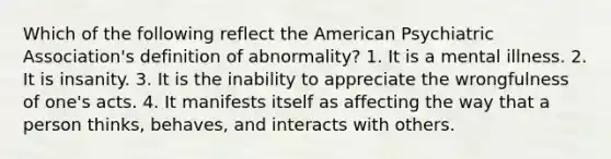 Which of the following reflect the American Psychiatric Association's definition of abnormality? 1. It is a mental illness. 2. It is insanity. 3. It is the inability to appreciate the wrongfulness of one's acts. 4. It manifests itself as affecting the way that a person thinks, behaves, and interacts with others.