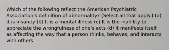 Which of the following reflect the American Psychiatric Association's definition of abnormality? (Select all that apply.) (a) It is insanity (b) It is a mental illness (c) It is the inability to appreciate the wrongfulness of one's acts (d) It manifests itself as affecting the way that a person thinks, behaves, and interacts with others