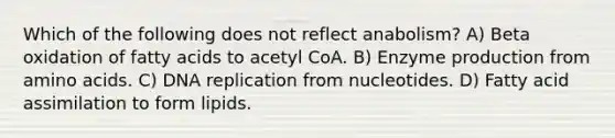 Which of the following does not reflect anabolism? A) Beta oxidation of fatty acids to acetyl CoA. B) Enzyme production from amino acids. C) DNA replication from nucleotides. D) Fatty acid assimilation to form lipids.