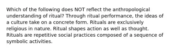 Which of the following does NOT reflect the anthropological understanding of ritual? Through ritual performance, the ideas of a culture take on a concrete form. Rituals are exclusively religious in nature. Ritual shapes action as well as thought. Rituals are repetitive social practices composed of a sequence of symbolic activities.