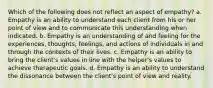 Which of the following does not reflect an aspect of empathy? a. Empathy is an ability to understand each client from his or her point of view and to communicate this understanding when indicated. b. Empathy is an understanding of and feeling for the experiences, thoughts, feelings, and actions of individuals in and through the contexts of their lives. c. Empathy is an ability to bring the client's values in line with the helper's values to achieve therapeutic goals. d. Empathy is an ability to understand the dissonance between the client's point of view and reality.