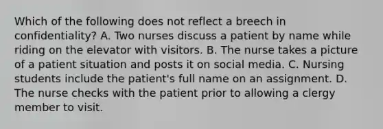 Which of the following does not reflect a breech in confidentiality? A. Two nurses discuss a patient by name while riding on the elevator with visitors. B. The nurse takes a picture of a patient situation and posts it on social media. C. Nursing students include the patient's full name on an assignment. D. The nurse checks with the patient prior to allowing a clergy member to visit.