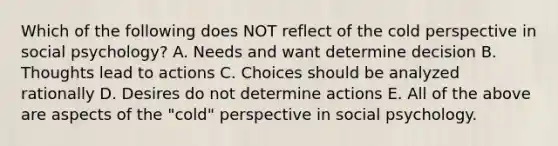 Which of the following does NOT reflect of the cold perspective in social psychology? A. Needs and want determine decision B. Thoughts lead to actions C. Choices should be analyzed rationally D. Desires do not determine actions E. All of the above are aspects of the "cold" perspective in social psychology.